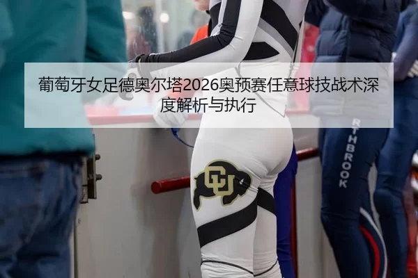 葡萄牙女足德奥尔塔2026奥预赛任意球技战术深度解析与执行